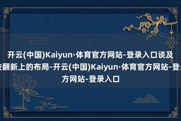 开云(中国)Kaiyun·体育官方网站-登录入口谈及在科技翻新上的布局-开云(中国)Kaiyun·体育官方网站-登录入口