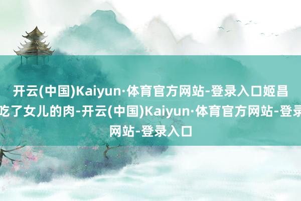 开云(中国)Kaiyun·体育官方网站-登录入口姬昌因为吃了女儿的肉-开云(中国)Kaiyun·体育官方网站-登录入口