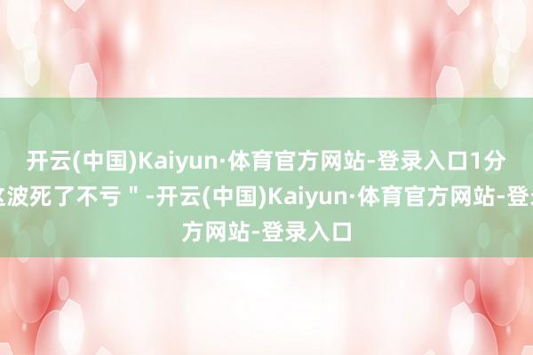 开云(中国)Kaiyun·体育官方网站-登录入口1分是＂这波死了不亏＂-开云(中国)Kaiyun·体育官方网站-登录入口