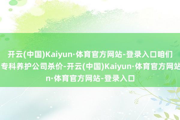 开云(中国)Kaiyun·体育官方网站-登录入口咱们用‘跑量’和专科养护公司杀价-开云(中国)Kaiyun·体育官方网站-登录入口