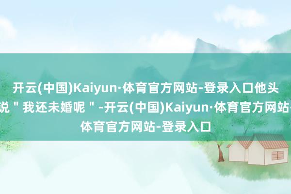 开云(中国)Kaiyun·体育官方网站-登录入口他头也不抬地说＂我还未婚呢＂-开云(中国)Kaiyun·体育官方网站-登录入口