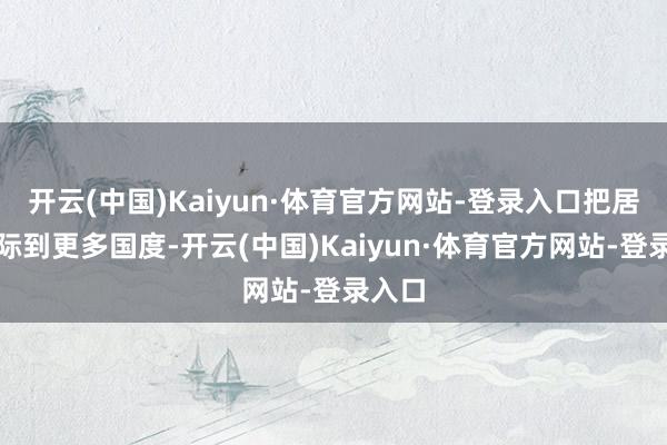 开云(中国)Kaiyun·体育官方网站-登录入口把居品实际到更多国度-开云(中国)Kaiyun·体育官方网站-登录入口
