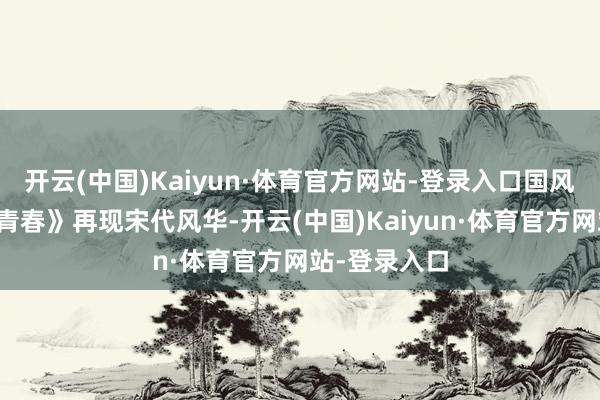 开云(中国)Kaiyun·体育官方网站-登录入口国风跳舞《宋时青春》再现宋代风华-开云(中国)Kaiyun·体育官方网站-登录入口