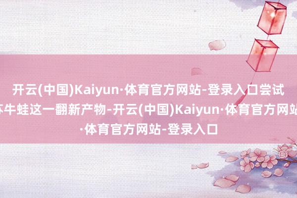 开云(中国)Kaiyun·体育官方网站-登录入口尝试推出了紫苏牛蛙这一翻新产物-开云(中国)Kaiyun·体育官方网站-登录入口