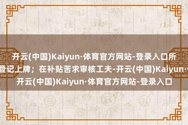 开云(中国)Kaiyun·体育官方网站-登录入口所购新车应在海南省注册登记上牌；在补贴苦求审核工夫-开云(中国)Kaiyun·体育官方网站-登录入口