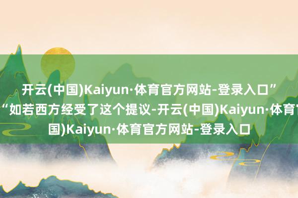 开云(中国)Kaiyun·体育官方网站-登录入口”他进一步强调谈：“如若西方经受了这个提议-开云(中国)Kaiyun·体育官方网站-登录入口