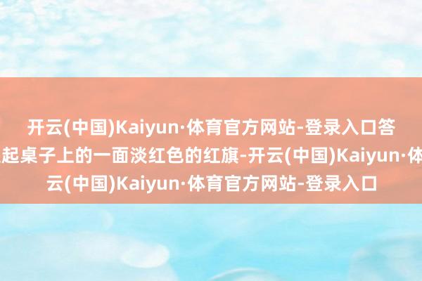 开云(中国)Kaiyun·体育官方网站-登录入口答谈：“虽然有！”她提起桌子上的一面淡红色的红旗-开云(中国)Kaiyun·体育官方网站-登录入口
