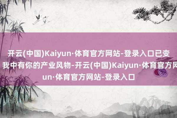 开云(中国)Kaiyun·体育官方网站-登录入口已变成你中有我、我中有你的产业风物-开云(中国)Kaiyun·体育官方网站-登录入口