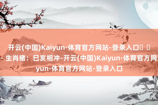 开云(中国)Kaiyun·体育官方网站-登录入口⚠️ 需把稳生肖- 生肖猪：巳亥相冲-开云(中国)Kaiyun·体育官方网站-登录入口