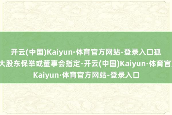 开云(中国)Kaiyun·体育官方网站-登录入口孤苦董事提名多由大股东保举或董事会指定-开云(中国)Kaiyun·体育官方网站-登录入口