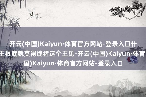开云(中国)Kaiyun·体育官方网站-登录入口什么都莫得！唐东谈主根底就莫得煽猪这个主见-开云(中国)Kaiyun·体育官方网站-登录入口
