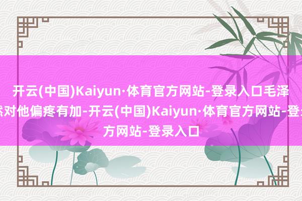 开云(中国)Kaiyun·体育官方网站-登录入口毛泽东赫然对他偏疼有加-开云(中国)Kaiyun·体育官方网站-登录入口