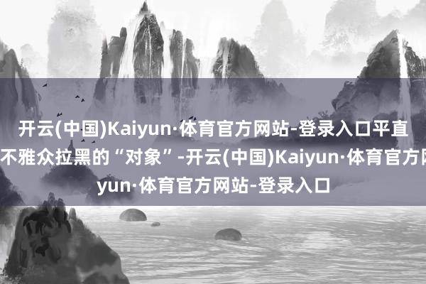 开云(中国)Kaiyun·体育官方网站-登录入口平直就成为了全网不雅众拉黑的“对象”-开云(中国)Kaiyun·体育官方网站-登录入口