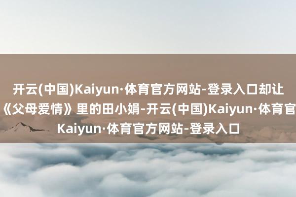 开云(中国)Kaiyun·体育官方网站-登录入口却让东说念主记取； 《父母爱情》里的田小娟-开云(中国)Kaiyun·体育官方网站-登录入口
