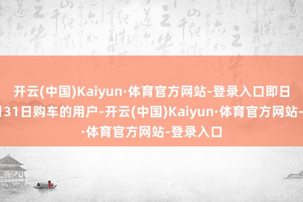 开云(中国)Kaiyun·体育官方网站-登录入口即日起至10月31日购车的用户-开云(中国)Kaiyun·体育官方网站-登录入口