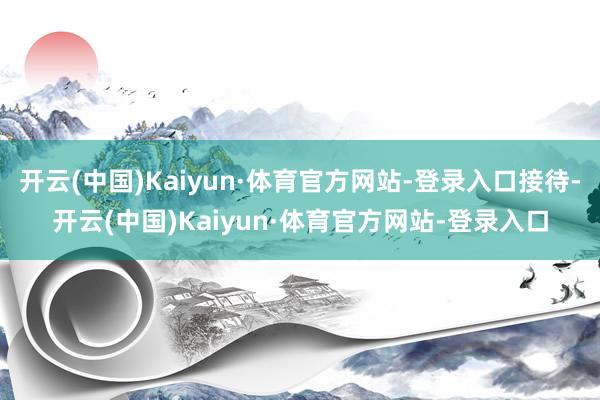 开云(中国)Kaiyun·体育官方网站-登录入口接待-开云(中国)Kaiyun·体育官方网站-登录入口