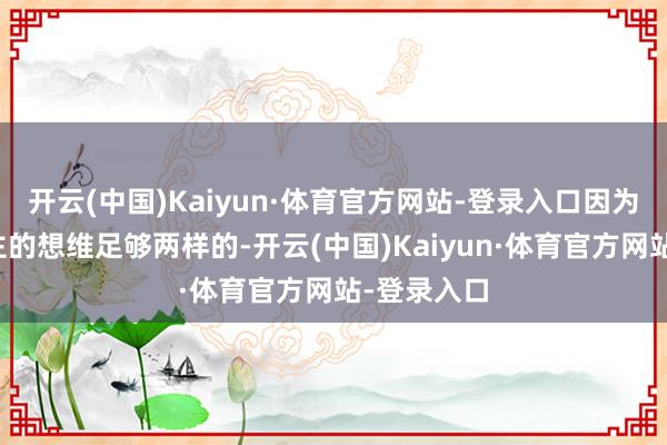 开云(中国)Kaiyun·体育官方网站-登录入口因为两代东谈主的想维足够两样的-开云(中国)Kaiyun·体育官方网站-登录入口