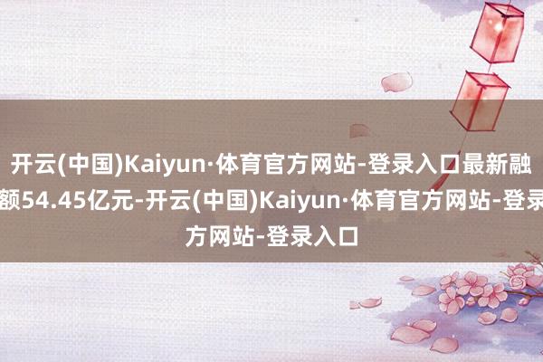 开云(中国)Kaiyun·体育官方网站-登录入口最新融资余额54.45亿元-开云(中国)Kaiyun·体育官方网站-登录入口