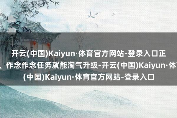 开云(中国)Kaiyun·体育官方网站-登录入口正常在天命服望望自尊、作念作念任务就能淘气升级-开云(中国)Kaiyun·体育官方网站-登录入口