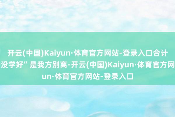 开云(中国)Kaiyun·体育官方网站-登录入口合计“贪玩”和“没学好”是我方别离-开云(中国)Kaiyun·体育官方网站-登录入口