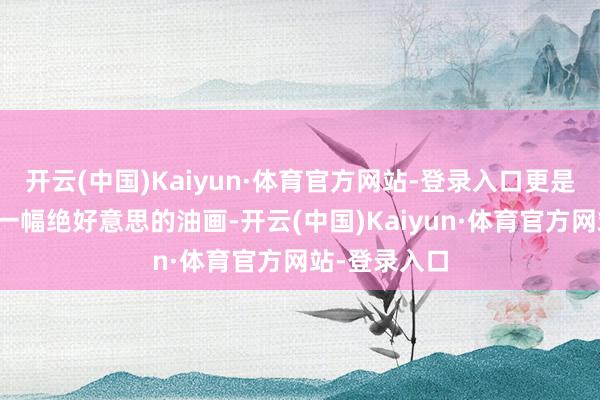 开云(中国)Kaiyun·体育官方网站-登录入口更是好意思得像一幅绝好意思的油画-开云(中国)Kaiyun·体育官方网站-登录入口