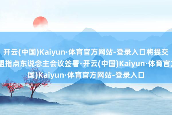开云(中国)Kaiyun·体育官方网站-登录入口将提交 10 月中国 - 东盟指点东说念主会议签署-开云(中国)Kaiyun·体育官方网站-登录入口