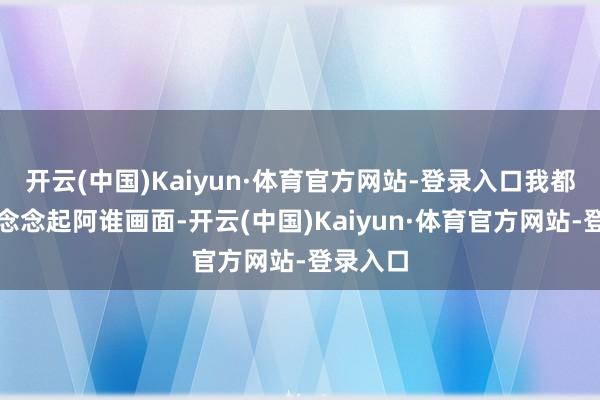 开云(中国)Kaiyun·体育官方网站-登录入口我都会重叠念念起阿谁画面-开云(中国)Kaiyun·体育官方网站-登录入口