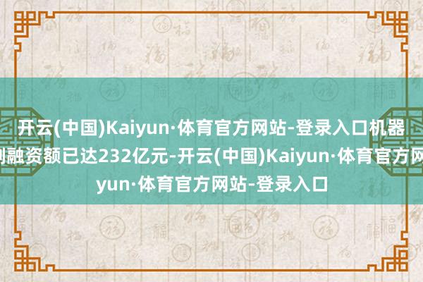 开云(中国)Kaiyun·体育官方网站-登录入口机器东说念主限制融资额已达232亿元-开云(中国)Kaiyun·体育官方网站-登录入口