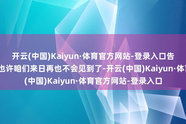 开云(中国)Kaiyun·体育官方网站-登录入口告诉统统东说念主：“也许咱们来日再也不会见到了-开云(中国)Kaiyun·体育官方网站-登录入口