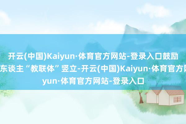 开云(中国)Kaiyun·体育官方网站-登录入口鼓励家校社协同育东谈主“教联体”竖立-开云(中国)Kaiyun·体育官方网站-登录入口