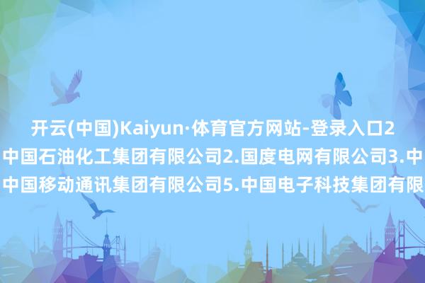 开云(中国)Kaiyun·体育官方网站-登录入口　　28家企业名单如下：　　1.中国石油化工集团有限公司　　2.国度电网有限公司　　3.中国船舶集团有限公司　　4.中国移动通讯集团有限公司　　5.中国电子科技集团有限公司　　6.中国石油自然气集团有限公司　　7.中国钢研科技集团有限公司　　8.中国航空工业集团有限公司　　9.中国电信集团有限公司　　10.中国中车集团有限公司　　11.中国火器工业集