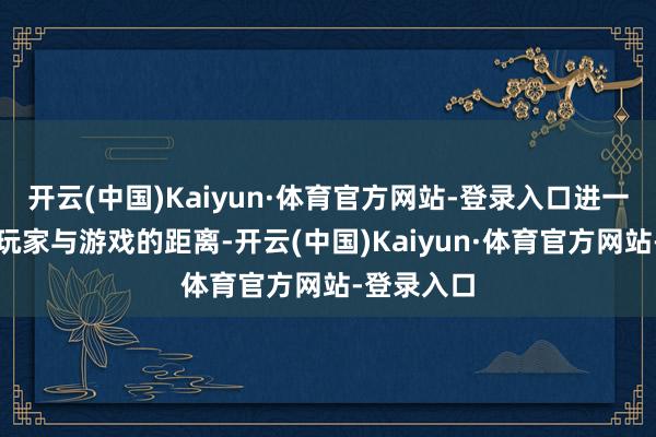 开云(中国)Kaiyun·体育官方网站-登录入口进一步拉近了玩家与游戏的距离-开云(中国)Kaiyun·体育官方网站-登录入口