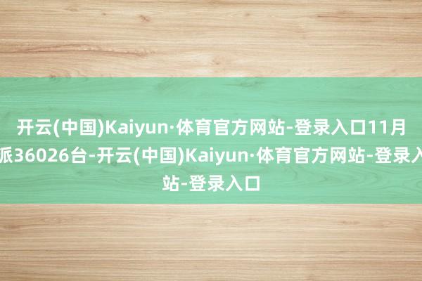 开云(中国)Kaiyun·体育官方网站-登录入口11月委派36026台-开云(中国)Kaiyun·体育官方网站-登录入口
