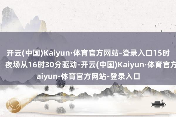 开云(中国)Kaiyun·体育官方网站-登录入口15时30分罢手入场；夜场从16时30分驱动-开云(中国)Kaiyun·体育官方网站-登录入口