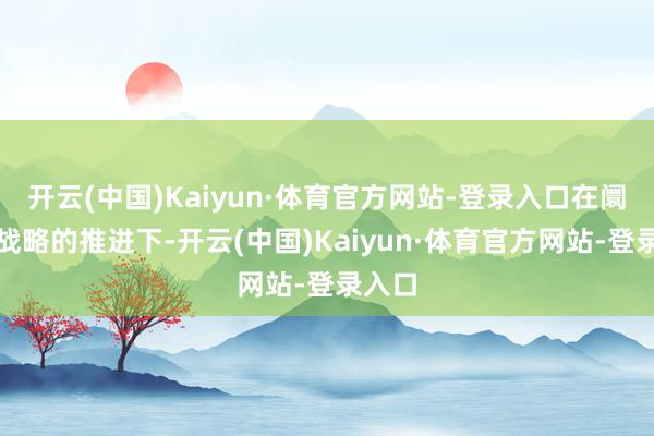 开云(中国)Kaiyun·体育官方网站-登录入口在阛阓、战略的推进下-开云(中国)Kaiyun·体育官方网站-登录入口