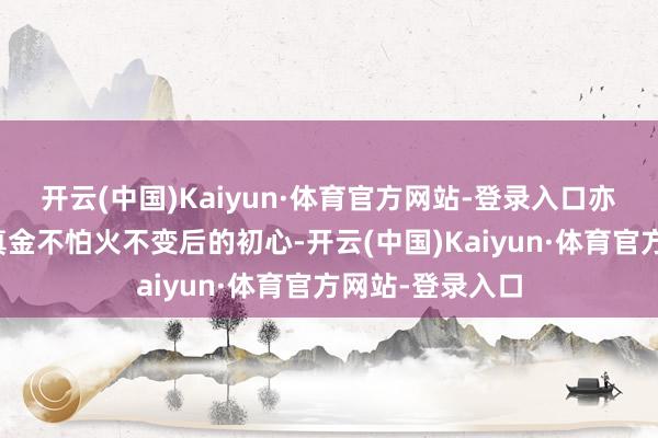 开云(中国)Kaiyun·体育官方网站-登录入口亦然历经迷濛淬真金不怕火不变后的初心-开云(中国)Kaiyun·体育官方网站-登录入口