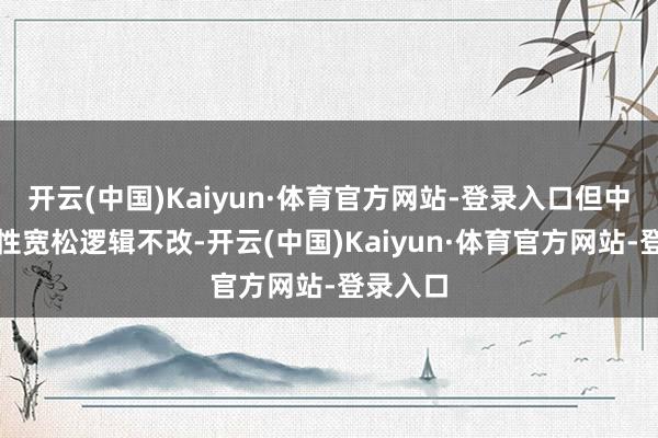 开云(中国)Kaiyun·体育官方网站-登录入口但中期流动性宽松逻辑不改-开云(中国)Kaiyun·体育官方网站-登录入口