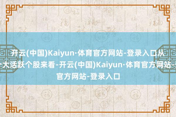 开云(中国)Kaiyun·体育官方网站-登录入口　　从一周前十大活跃个股来看-开云(中国)Kaiyun·体育官方网站-登录入口