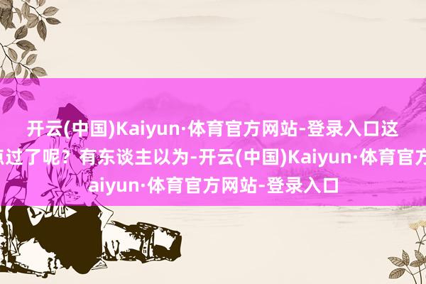 开云(中国)Kaiyun·体育官方网站-登录入口这事儿是不是有点过了呢？有东谈主以为-开云(中国)Kaiyun·体育官方网站-登录入口