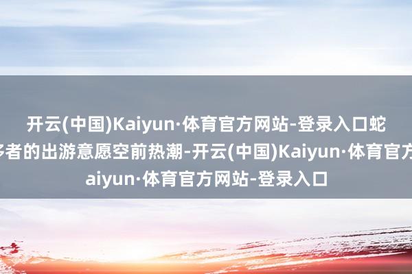 开云(中国)Kaiyun·体育官方网站-登录入口蛇年春节技术奢侈者的出游意愿空前热潮-开云(中国)Kaiyun·体育官方网站-登录入口