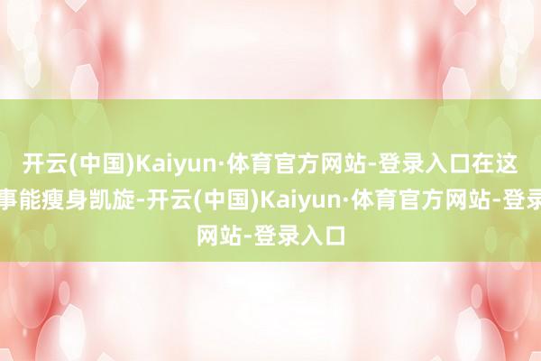 开云(中国)Kaiyun·体育官方网站-登录入口在这个年事能瘦身凯旋-开云(中国)Kaiyun·体育官方网站-登录入口