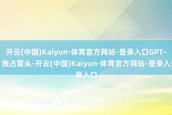 开云(中国)Kaiyun·体育官方网站-登录入口GPT-5 独占鳌头-开云(中国)Kaiyun·体育官方网站-登录入口