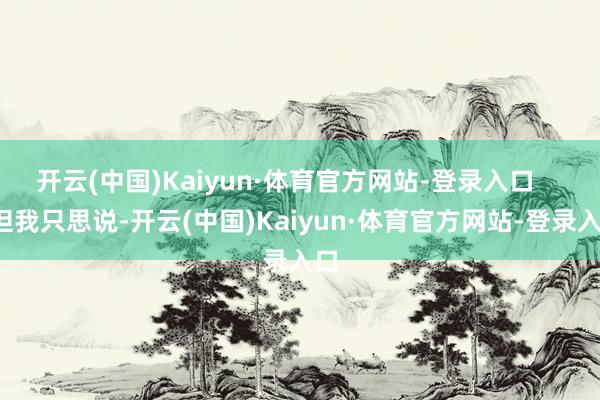 开云(中国)Kaiyun·体育官方网站-登录入口       但我只思说-开云(中国)Kaiyun·体育官方网站-登录入口