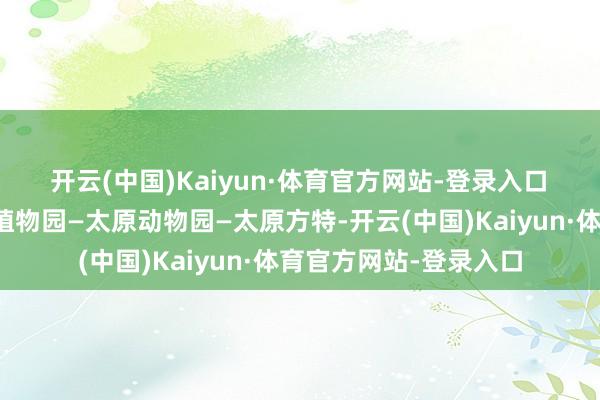 开云(中国)Kaiyun·体育官方网站-登录入口　　欣忭中趣游乐：太原植物园—太原动物园—太原方特-开云(中国)Kaiyun·体育官方网站-登录入口