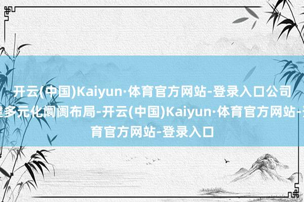 开云(中国)Kaiyun·体育官方网站-登录入口公司积极构建多元化阛阓布局-开云(中国)Kaiyun·体育官方网站-登录入口