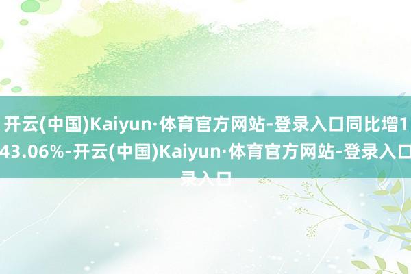 开云(中国)Kaiyun·体育官方网站-登录入口同比增143.06%-开云(中国)Kaiyun·体育官方网站-登录入口
