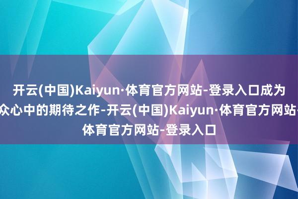 开云(中国)Kaiyun·体育官方网站-登录入口成为多数不雅众心中的期待之作-开云(中国)Kaiyun·体育官方网站-登录入口