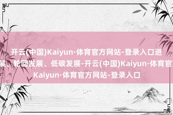 开云(中国)Kaiyun·体育官方网站-登录入口进一步鼓动绿色发展、轮回发展、低碳发展-开云(中国)Kaiyun·体育官方网站-登录入口