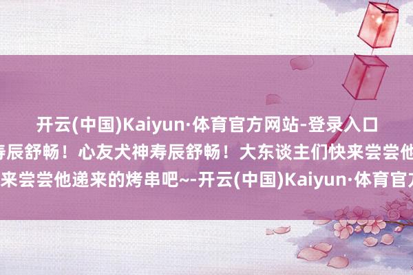 开云(中国)Kaiyun·体育官方网站-登录入口在欣忭的敌视中祝贺龙珏寿辰舒畅！心友犬神寿辰舒畅！大东谈主们快来尝尝他递来的烤串吧~-开云(中国)Kaiyun·体育官方网站-登录入口