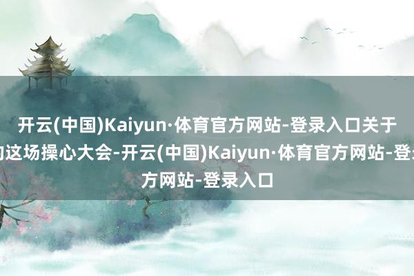 开云(中国)Kaiyun·体育官方网站-登录入口关于中国的这场操心大会-开云(中国)Kaiyun·体育官方网站-登录入口